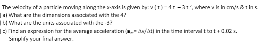 The velocity of a particle moving along the x-axis is given by: v ( t) = 4t – 3t?, where v is in cm/s & t in s.
| a) What are the dimensions associated with the 4?
| b) What are the units associated with the -3?
| c) Find an expression for the average acceleration (aav= Av/At) in the time interval t to t + 0.02 s.
Simplify your final answer.
