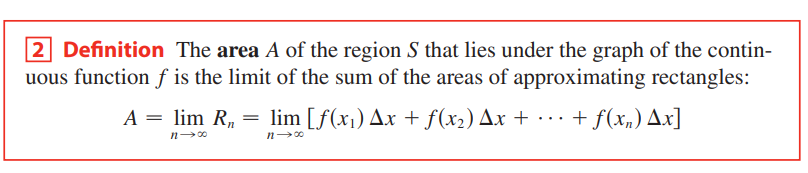 2 Definition The area A of the region S that lies under the graph of the contin-
uous function f is the limit of the sum of the areas of approximating rectangles:
A = lim R, = lim [f(x1) Ax + f(x2) Ax + ·· · + f(x„) Ax]
...
