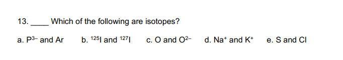 13.
Which of the following are isotopes?
a. P3- and Ar
b. 125| and 127|
c. O and O2-
d. Na* and K*
e. S and CI
