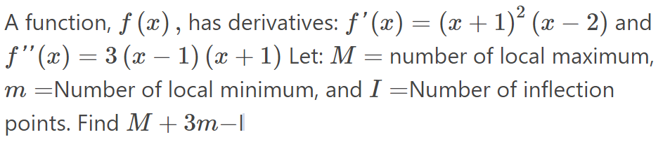 A function, f (x), has derivatives: f'(x) = (x +1)² (x – 2) and
f"(x) = 3 (x – 1) (x + 1) Let: M = number of local maximum,
m =Number of local minimum, and I =Number of inflection
points. Find M + 3m–|
-
