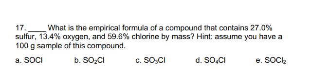 17.
What is the empirical formula of a compound that contains 27.0%
sulfur, 13.4% oxygen, and 59.6% chlorine by mass? Hint: assume you have a
100 g sample of this compound.
a. SOCI
b. SO2CI
c. SO3CI
d. SO,CI
e. SOCI2
