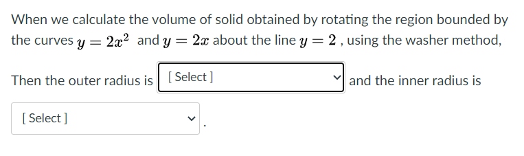 When we calculate the volume of solid obtained by rotating the region bounded by
the curves y = 2x² and y = 2x about the line y = 2 , using the washer method,
Then the outer radius is [Select ]
and the inner radius is
[ Select ]
