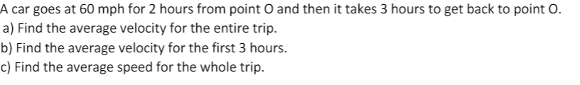 A car goes at 60 mph for 2 hours from point O and then it takes 3 hours to get back to point O.
a) Find the average velocity for the entire trip.
b) Find the average velocity for the first 3 hours.
c) Find the average speed for the whole trip.
