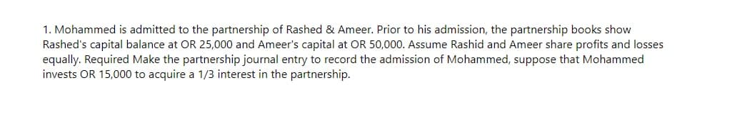 1. Mohammed is admitted to the partnership of Rashed Ameer. Prior to his admission, the partnership books show
Rashed's capital balance at OR 25,000 and Ameer's capital at OR 50,000. Assume Rashid and Ameer share profits and losses
equally. Required Make the partnership journal entry to record the admission of Mohammed, suppose that Mohammed
invests OR 15,000 to acquire a 1/3 interest in the partnership.