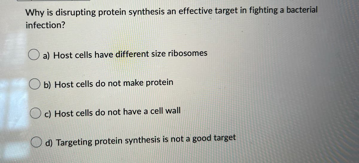 Why is disrupting protein synthesis an effective target in fighting a bacterial
infection?
a) Host cells have different size ribosomes
b) Host cells do not make protein
c) Host cells do not have a cell wall
d) Targeting protein synthesis is not a good target