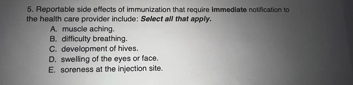 5. Reportable side effects of immunization that require immediate notification to
the health care provider include: Select all that apply.
A. muscle aching.
B. difficulty breathing.
C. development of hives.
D. swelling of the eyes or face.
E. soreness at the injection site.