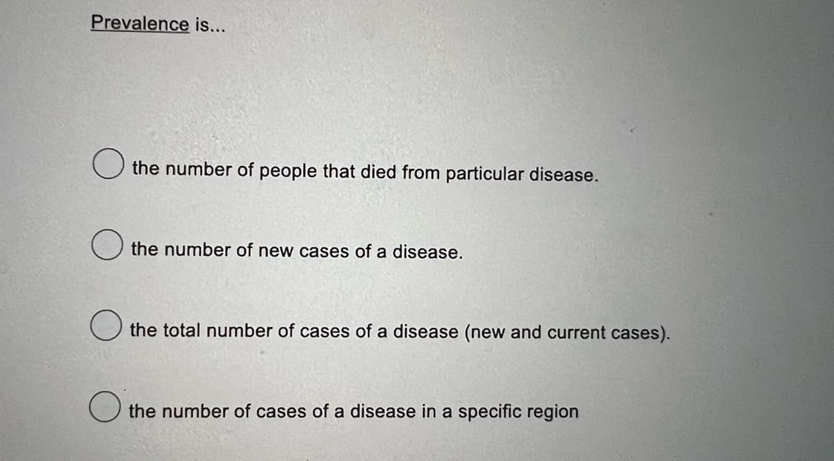 Prevalence is...
the number of people that died from particular disease.
the number of new cases of a disease.
the total number of cases of a disease (new and current cases).
the number of cases of a disease in a specific region