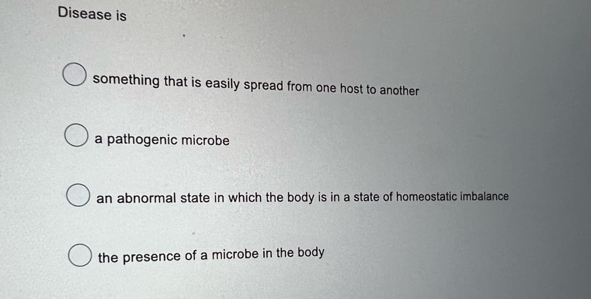 Disease is
something that is easily spread from one host to another
a pathogenic microbe
an abnormal state in which the body is in a state of homeostatic imbalance
the presence of a microbe in the body