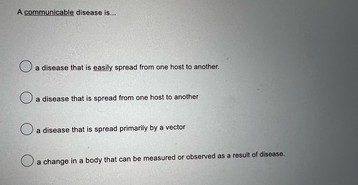 A communicable disease is...
O
a disease that is easily spread from one host to another.
O
a disease that is spread from one host to another
a disease that is spread primarily by a vector
a change in a body that can be measured or observed as a result of disease.