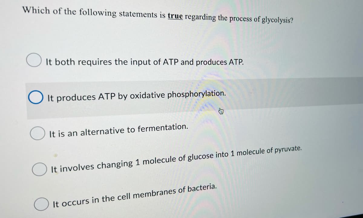 Which of the following statements is true regarding the process of glycolysis?
It both requires the input of ATP and produces ATP.
O It produces ATP by oxidative phosphorylation.
It is an alternative to fermentation.
It involves changing 1 molecule of glucose into 1 molecule of pyruvate.
It occurs in the cell membranes of bacteria.