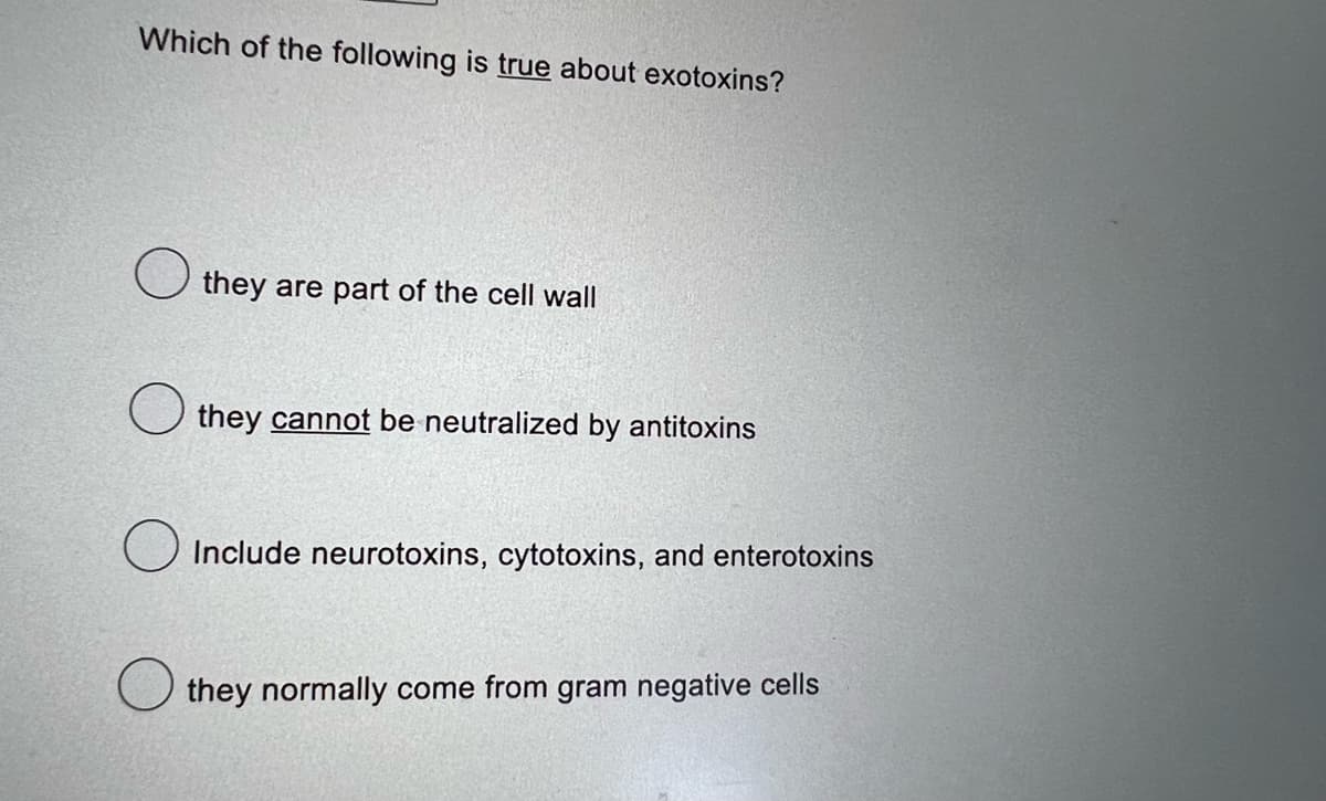 Which of the following is true about exotoxins?
they are part of the cell wall
they cannot be neutralized by antitoxins
Include neurotoxins, cytotoxins, and enterotoxins
they normally come from gram negative cells