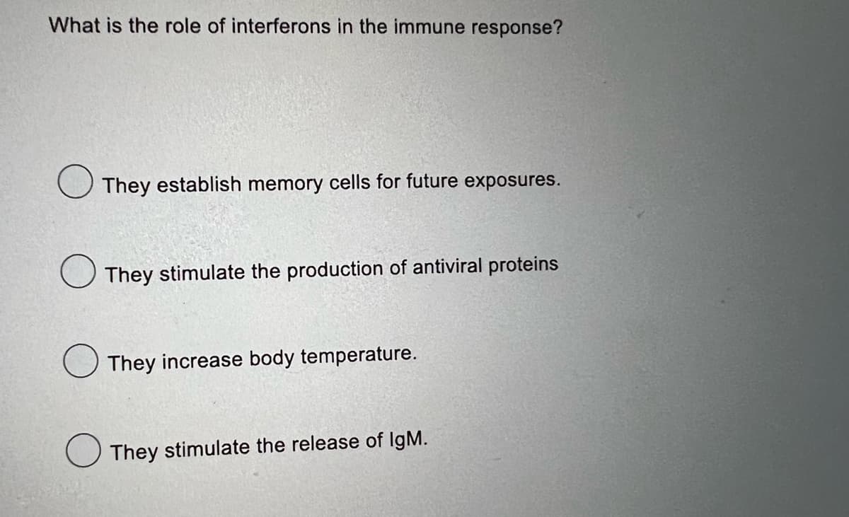 What is the role of interferons in the immune response?
They establish memory cells for future exposures.
They stimulate the production of antiviral proteins
They increase body temperature.
They stimulate the release of IgM.