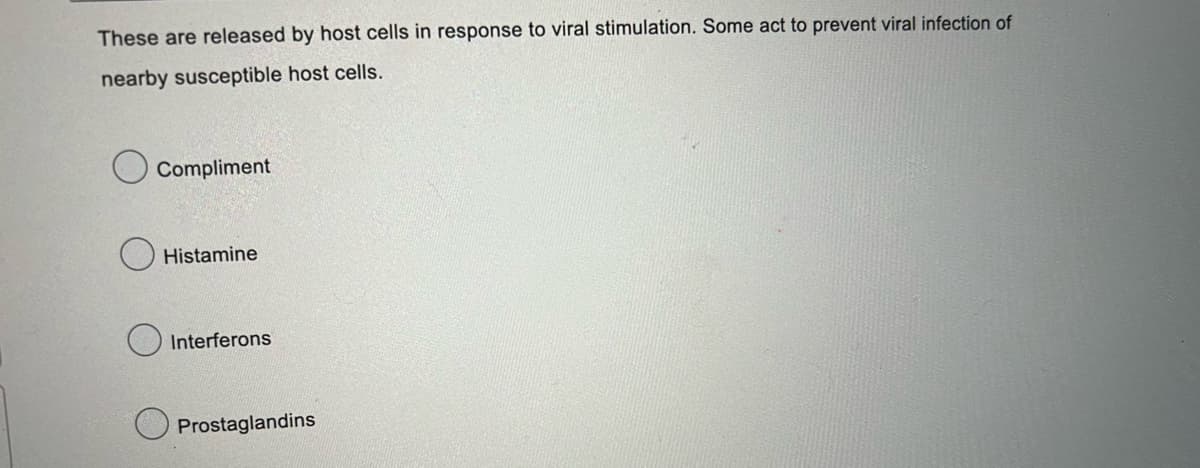 These are released by host cells in response to viral stimulation. Some act to prevent viral infection of
nearby susceptible host cells.
Compliment
Histamine
Interferons
Prostaglandins