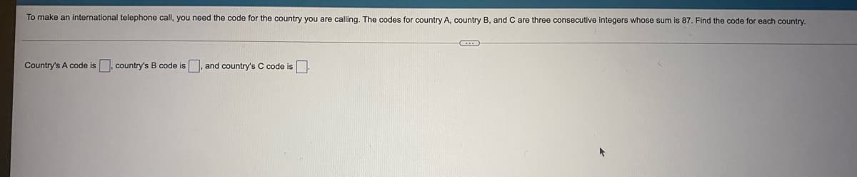 To make an international telephone call, you need the code for the country you are calling. The codes for country A, country B, and C are three consecutive integers whose sum is 87. Find the code for each country.
Country's A code is, country's B code is , and country's C code is.
