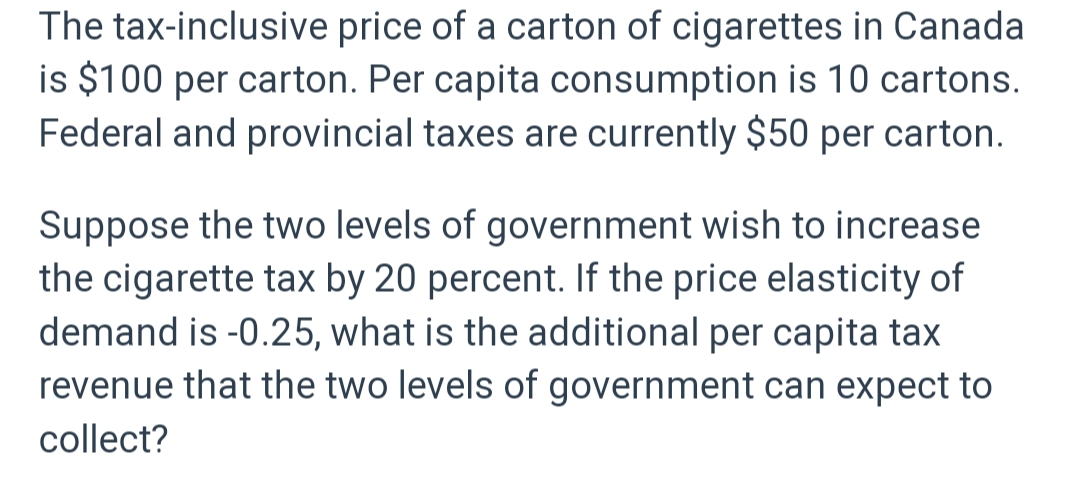 The tax-inclusive price of a carton of cigarettes in Canada
is $100 per carton. Per capita consumption is 10 cartons.
Federal and provincial taxes are currently $50 per carton.
Suppose the two levels of government wish to increase
the cigarette tax by 20 percent. If the price elasticity of
demand is -0.25, what is the additional per capita tax
revenue that the two levels of government can expect to
collect?