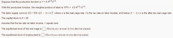 Suppose that the production function is Y = 9
With this production function, the marginal product of labor is MPN 4.5/5
The labor supply curve is NS-105x[(1 - fxwf, where w is the real wage rate, t is the tax rate on labor income, and hence (1-f)xw is the after-tax real wage rate.
The capital stock is K = 25.
Assume that the tax rate on labor income, t equals zero
The equilibrium level of the real wage is
The equilibrium level of employment is
(Round your answer to tivo decimal places).
(Round your ansiver to one decimal place)