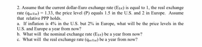 2. Assume that the current dollar-Euro exchange rate (Ese) is equal to 1, the real exchange
rate (qus/Eur) = 1.33, the price level (P) equals 1.5 in the U.S. and 2 in Europe. Assume
that relative PPP holds.
a. If inflation is 4% in the U.S. but 2% in Europe, what will be the price levels in the
U.S. and Europe a year from now?
b. What will the nominal exchange rate (Ese) be a year from now?
c. What will the real exchange rate (qus/Eur) be a year from now?