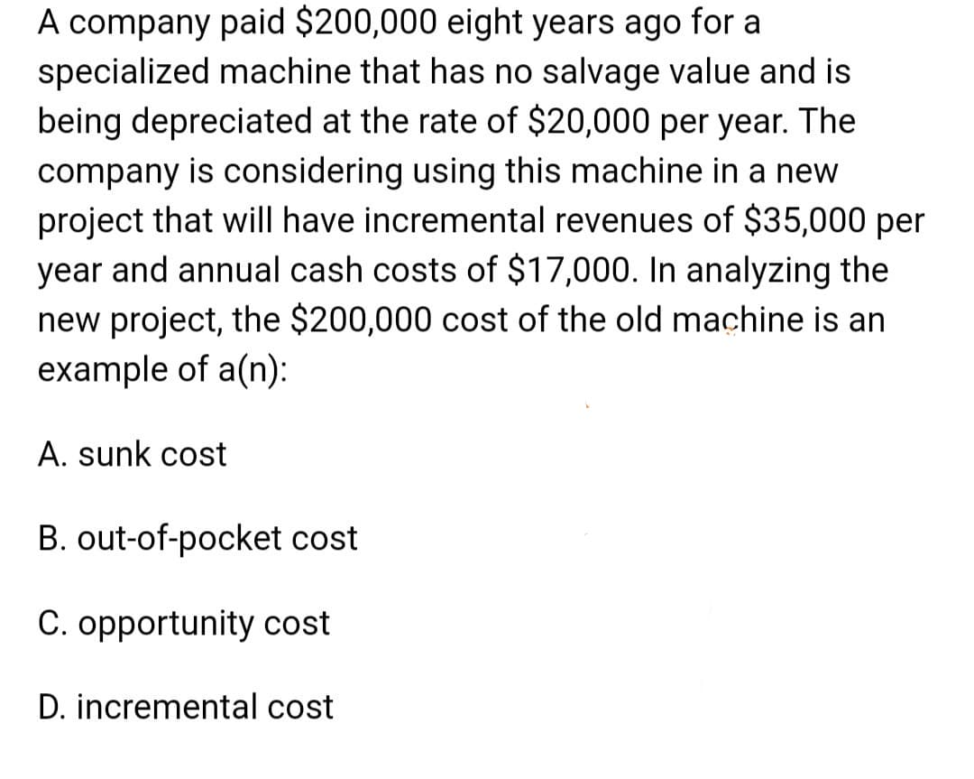 A company paid $200,000 eight years ago for a
specialized machine that has no salvage value and is
being depreciated at the rate of $20,000 per year. The
company is considering using this machine in a new
project that will have incremental revenues of $35,000 per
year and annual cash costs of $17,000. In analyzing the
new project, the $200,000 cost of the old machine is an
example of a(n):
A. sunk cost
B. out-of-pocket cost
C. opportunity cost
D. incremental cost