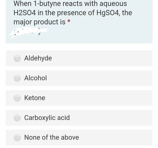 When 1-butyne reacts with aqueous
H2SO4 in the presence of HgS04, the
major product is *
Aldehyde
Alcohol
Ketone
Carboxylic acid
None of the above

