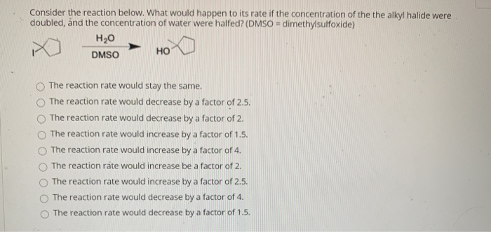Consider the reaction below. What would happen to its rate if the concentration of the the alkyl halide were
doubled, änd the concentration of water were halfed? (DMSO = dimethylsulfoxide)
H20
DMSO
но
The reaction rate would stay the same.
The reaction rate would decrease by a factor of 2.5.
The reaction rate would decrease by a factor of 2.
The reaction rate would increase by a factor of 1.5.
The reaction rate would increase by a factor of 4.
The reaction rate would increase be a factor of 2.
The reaction rate would increase by a factor of 2.5.
The reaction rate would decrease by a factor of 4.
The reaction rate would decrease by a factor of 1.5.
