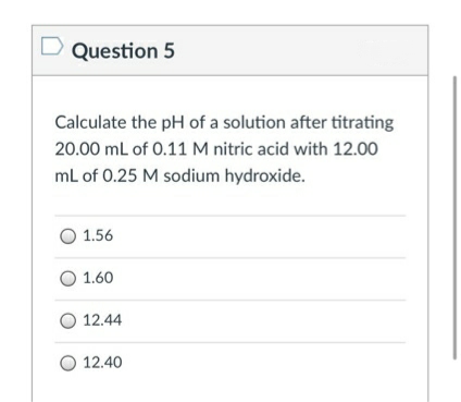 D Question 5
Calculate the pH of a solution after titrating
20.00 mL of 0.11 M nitric acid with 12.00
ml of 0.25 M sodium hydroxide.
O 1.56
O 1.60
O 12.44
O 12.40
