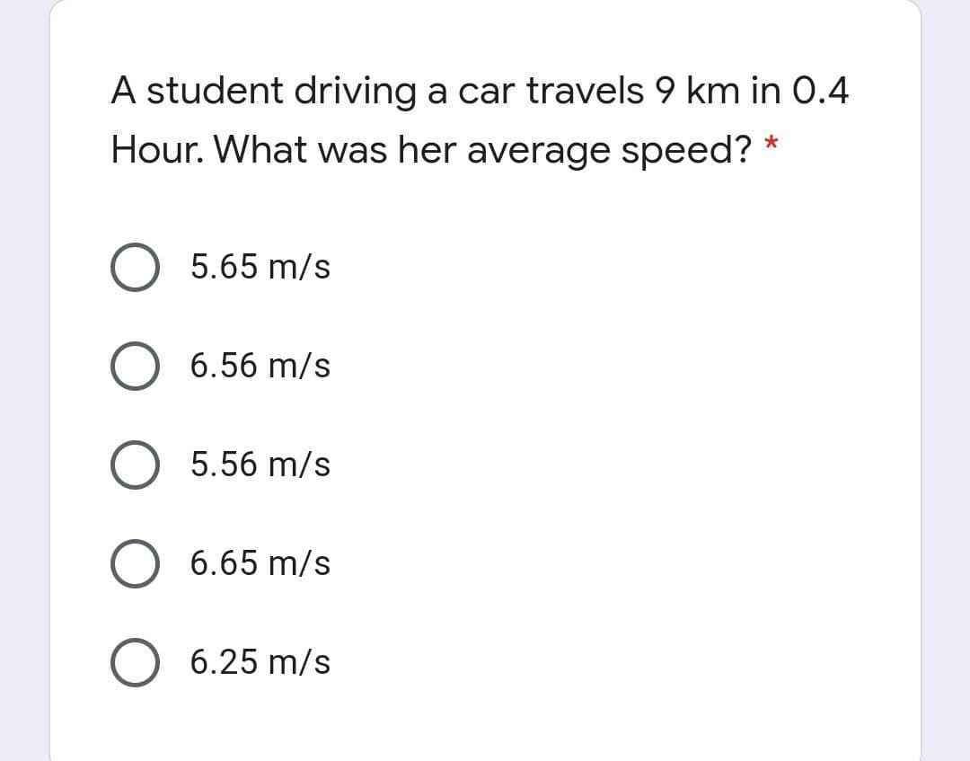 A student driving a car travels 9 km in 0.4
Hour. What was her average speed? *
5.65 m/s
6.56 m/s
5.56 m/s
6.65 m/s
O 6.25 m/s
