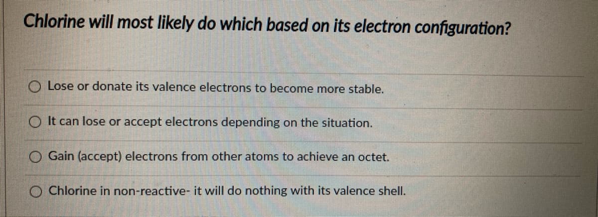 Chlorine will most likely do which based on its electron configuration?
O Lose or donate its valence electrons to become more stable.
O It can lose or accept electrons depending on the situation.
O Gain (accept) electrons from other atoms to achieve an octet.
Chlorine in non-reactive- it will do nothing with its valence shell.
