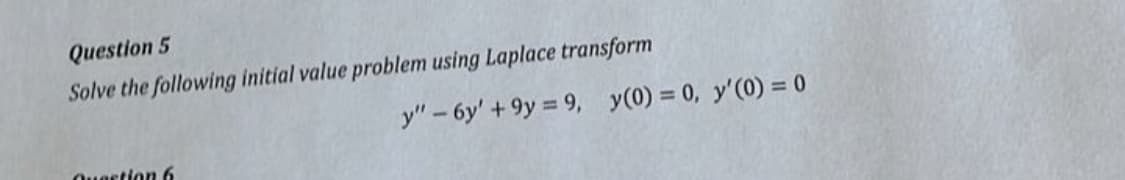 Question 5
Solve the following initial value problem using Laplace transform
y" - 6y' +9y 9, y(0) = 0, y'(0) = 0
Question 6
