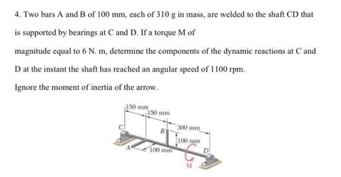 4. Two bars A and B of 100 mm, each of 310 g in mass, are welded to the shaft CD that
is supported by bearings at C and D. If a torque M of
magnitude equal to 6 N. m, determine the components of the dynamic reactions at C and
D at the instant the shaft has reached an angular speed of 1100 rpm.
Ignore the moment of inertia of the arrow.
150 mm
150 mm
300 mm
B
100 mm
100 mm
