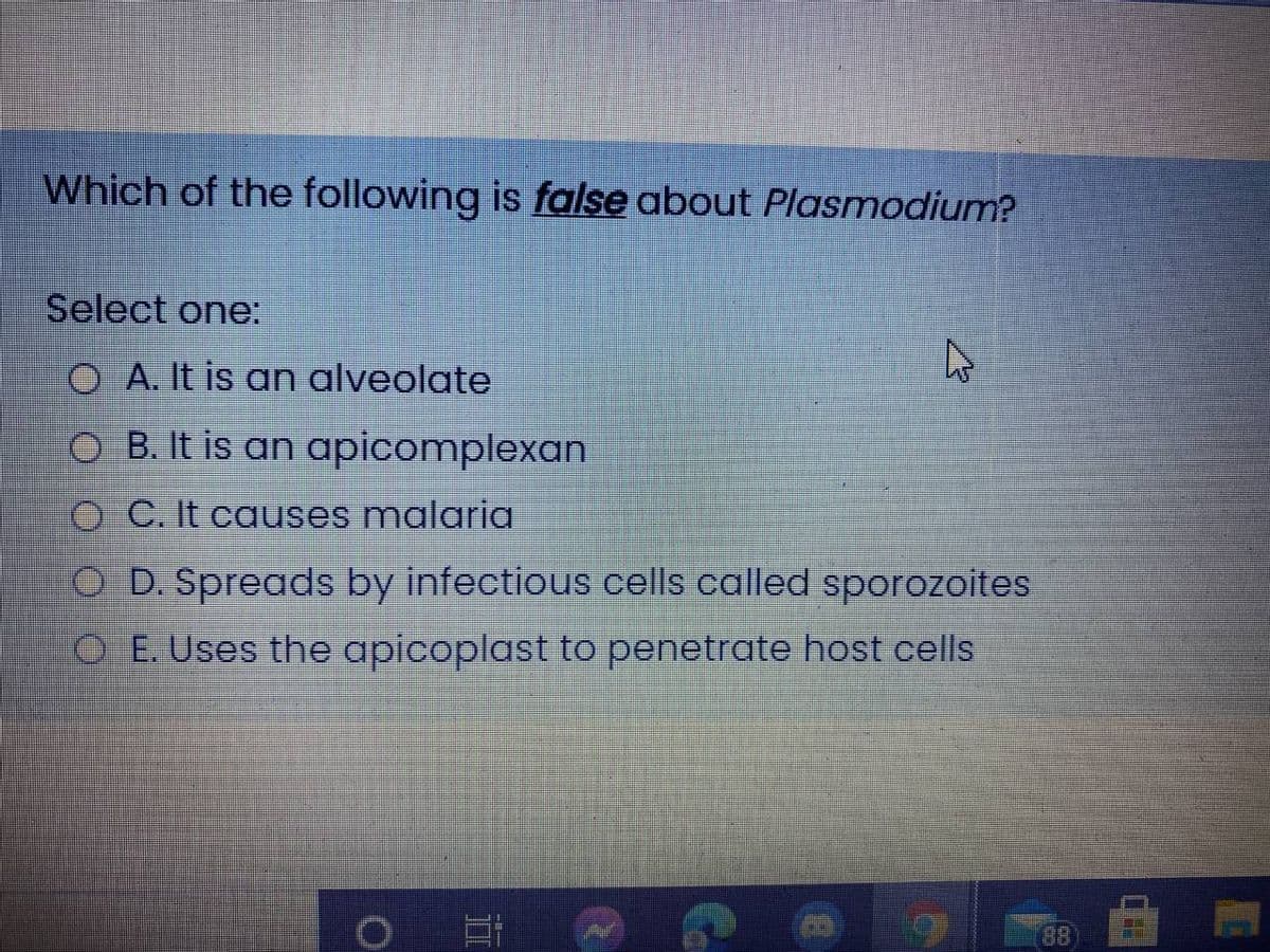 Which of the following is false about Plasmodium?
Select one:
O A. It is an alveolate
O B. It is an apicomplexan
O C. It causes malaria
O D. Spreads by infectious cells called sporozoites
O E. Uses the apicoplast to penetrate host cells
88

