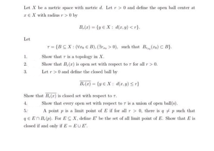 Let X be a metric space with metric d. Let r > 0 and define the open ball center at
IEX with radius r>0 by
B,(r) (ye X: d(r, u) <r).
Let
T= {BC X : (Vro € B), (3r, > 0), such that B(ro) C B}.
1.
Show that r is a topology in X.
2.
Show that B,(x) is open set with respeet to 7 for all r>0.
3.
Let r>0 and define the closed ball by
B,(z) = {y € X : d(x, 4) Sr}
Show that B,(r) is closed set with respect to T.
4.
Show that every open set with respect to 7 is a union of open ball(s).
A point p is a limit point of E if for all r> 0, there is q # p such that
qE EnB,(p). For ECX, define E' be the set of all limit point of E. Show that E is
5.
closed if and only if E = EUE'.
