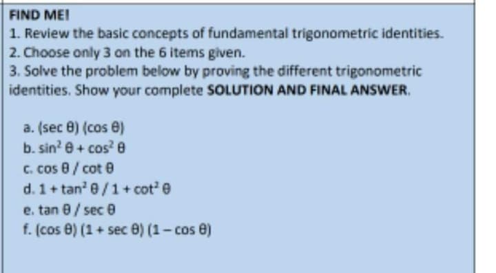 FIND MEI
1. Review the basic concepts of fundamental trigonometric identities.
2. Choose only 3 on the 6 items given.
3. Solve the problem below by proving the different trigonometric
identities. Show your complete SOLUTION AND FINAL ANSWER.
a. (sec 8) (cos e)
b. sin' e+ cos? e
C. cos 8/ cot 0
d. 1+ tan 0/1+ cot'e
e. tan 0/ sec 0
f. (cos 0) (1 + sec 0) (1- cos e)
