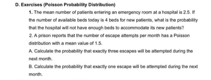 D. Exercises (Poisson Probability Distribution)
1. The mean number of patients entering an emergency room at a hospital is 2.5. If
the number of available beds today is 4 beds for new patients, what is the probability
that the hospital will not have enough beds to accommodate its new patients?
2. A prison reports that the number of escape attempts per month has a Poisson
distribution with a mean value of 1.5.
A. Calculate the probability that exactly three escapes will be attempted during the
next month.
B. Calculate the probability that exactly one escape will be attempted during the next
month.
