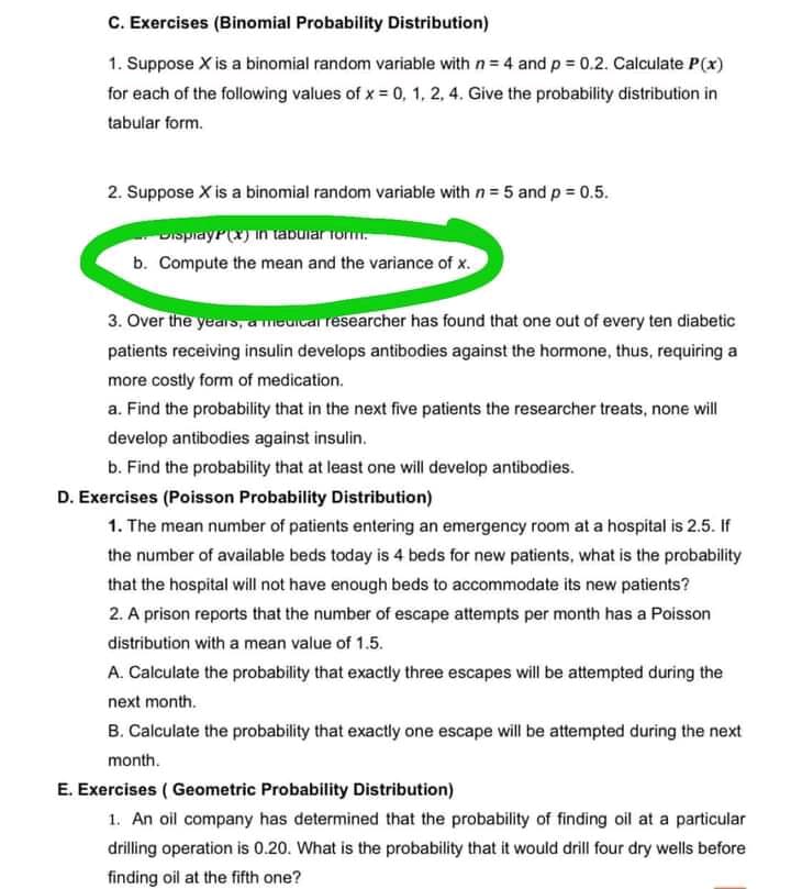 C. Exercises (Binomial Probability Distribution)
1. Suppose X is a binomial random variable with n = 4 and p = 0.2. Calculate P(x)
for each of the following values of x = 0, 1, 2, 4. Give the probability distribution in
tabular form.
2. Suppose X is a binomial random variable with n= 5 and p = 0.5.
DisprayP(x) in tabular rorm.
b. Compute the mean and the variance of x.
3. Over the years, a meuicar researcher has found that one out of every ten diabetic
patients receiving insulin develops antibodies against the hormone, thus, requiring a
more costly form of medication.
a. Find the probability that in the next five patients the researcher treats, none will
develop antibodies against insulin.
b. Find the probability that at least one will develop antibodies.
D. Exercises (Poisson Probability Distribution)
1. The mean number of patients entering an emergency room at a hospital is 2.5. If
the number of available beds today is 4 beds for new patients, what is the probability
that the hospital will not have enough beds to accommodate its new patients?
2. A prison reports that the number of escape attempts per month has a Poisson
distribution with a mean value of 1.5.
A. Calculate the probability that exactly three escapes will be attempted during the
next month.
B. Calculate the probability that exactly one escape will be attempted during the next
month.
E. Exercises ( Geometric Probability Distribution)
1. An oil company has determined that the probability of finding oil at a particular
drilling operation is 0.20. What is the probability that it would drill four dry wells before
finding oil at the fifth one?
