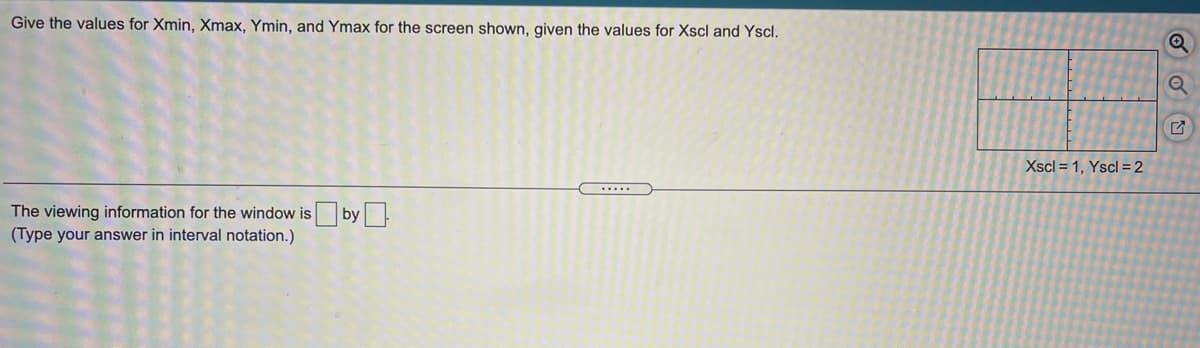 Give the values for Xmin, Xmax, Ymin, and Ymax for the screen shown, given the values for Xscl and Yscl.
Xscl = 1, Yscl = 2
.....
The viewing information for the window is by
(Type your answer in interval notation.)
