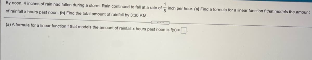 By noon, 4 inches of rain had fallen during a storm. Rain continued to fall at a rate of
inch per hour. (a) Find a formula for a linear function f that models the amount
of rainfall x hours past noon. (b) Find the total amount of rainfall by 3:30 P.M.
(a) A formula for a linear function f that models the amount of rainfall x hours past noon is f(x) =.
