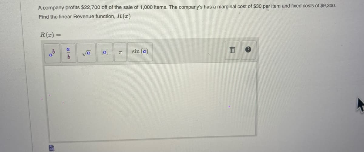 A company profits $22,700 off of the sale of 1,000 items. The company's has a marginal cost of $30 per item and fixed costs of $9,300.
Find the linear Revenue function, R (x)
R(1) =
a
Va
lal
sin (a)
b.

