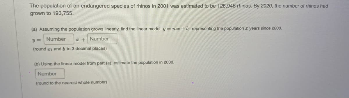 The population of an endangered species of rhinos in 2001 was estimated to be 128,946 rhinos. By 2020, the number of rhinos had
grown to 193,755.
(a) Assuming the population grows linearly, find the linear model, y = mx + b, representing the population x years since 2000.
y =
Number
Number
(round m and b to 3 decimal places)
(b) Using the linear model from part (a), estimate the population in 2030.
Number
(round to the nearest whole number)
