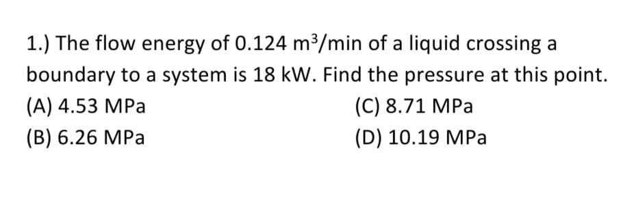 1.) The flow energy of 0.124 m³/min of a liquid crossing a
boundary to a system is 18 kW. Find the pressure at this point.
(A) 4.53 MPa
(C) 8.71 MPa
(B) 6.26 MPa
(D) 10.19 MPa
