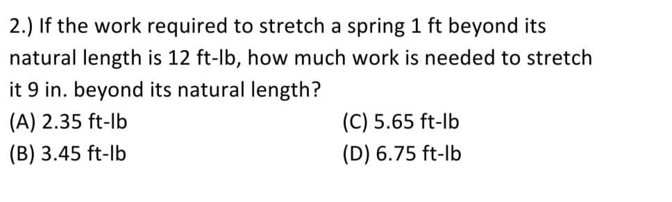 2.) If the work required to stretch a spring 1 ft beyond its
natural length is 12 ft-lb, how much work is needed to stretch
it 9 in. beyond its natural length?
(A) 2.35 ft-lb
(C) 5.65 ft-lb
(B) 3.45 ft-lb
(D) 6.75 ft-lb
