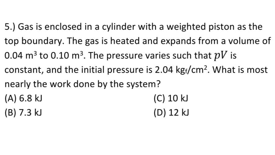 5.) Gas is enclosed in a cylinder with a weighted piston as the
top boundary. The gas is heated and expands from a volume of
0.04 m3 to 0.10 m3. The pressure varies such that pV is
constant, and the initial pressure is 2.04 kg:/cm2. What is most
nearly the work done by the system?
(A) 6.8 kJ
(C) 10 kJ
(B) 7.3 kJ
(D) 12 kJ
