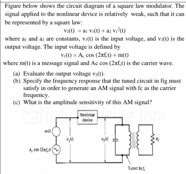 Figure below shows the circuit diagram of a square law modulator. The
signal applied to the nonlinear device is relatively weak, such that it can
be represented by a square law:
V2(t) = a1 Vi(t) + a2 V1²(t)
where ai and a2 are constants, Vi(t) is the input voltage, and v2(t) is the
output voltage. The input voltage is defined by
Vi(t) = A, cos (2nf-t) + m(t)
where m(t) is a message signal and Ac cos (2rfet) is the carrier wave.
(a) Evaluate the output voltage V2(t).
(b) Specify the frequency response that the tuned circuit in fig must
satisfy in order to generate an AM signal with fc as the carrier
frequency.
(c) What is the amplitude sensitivity of this AM signal?
Nonlinear
device
A, cos (2mf,0 (
Tuned to fe

