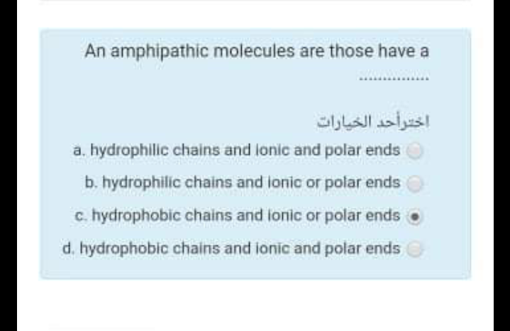 An amphipathic molecules are those have a
اخترأحد الخيارات
a. hydrophilic chains and lonic and polar ends
b. hydrophilic chains and ionic or polar ends
c. hydrophobic chains and ionic or polar ends
d. hydrophobic chains and ionic and polar ends
