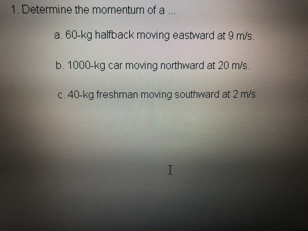 1. Determine the momentum of a
a. 60-kg halfback moving eastward at 9 m/s.
b. 1000-kg car moving northward at 20 m/s.
C. 40-kg freshman moving southward at 2 m/s
