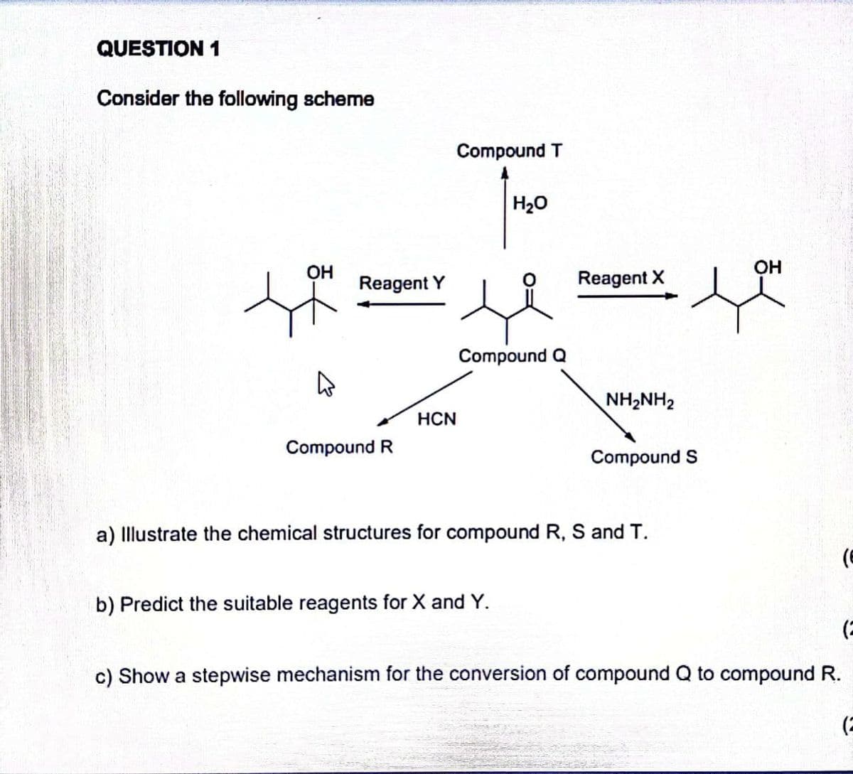 QUESTION 1
Consider the following scheme
Compound T
H20
OH
OH
Reagent Y
Reagent X
Compound Q
NH2NH2
HCN
Compound R
Compound S
a) Illustrate the chemical structures for compound R, S and T.
b) Predict the suitable reagents for X and Y.
c) Show a stepwise mechanism for the conversion of compound Q to compound R.
(2
