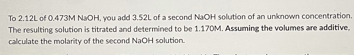To 2.12L of 0.473M NaOH, you add 3.52L of a second NaOH solution of an unknown concentration.
The resulting solution is titrated and determined to be 1.170M. Assuming the volumes are additive,
calculate the molarity of the second NaOH solution.

