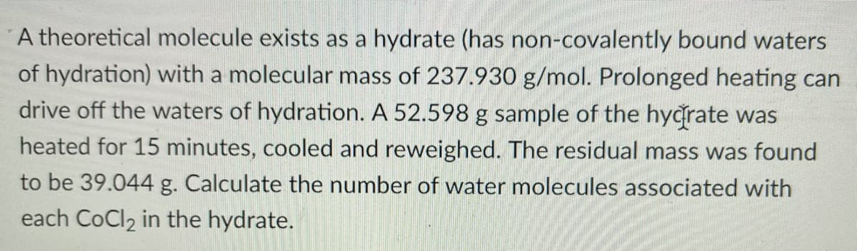 A theoretical molecule exists as a hydrate (has non-covalently bound waters
of hydration) with a molecular mass of 237.930 g/mol. Prolonged heating can
drive off the waters of hydration. A 52.598 g sample of the hyğrate was
heated for 15 minutes, cooled and reweighed. The residual mass was found
to be 39.044 g. Calculate the number of water molecules associated with
each CoCl2 in the hydrate.
