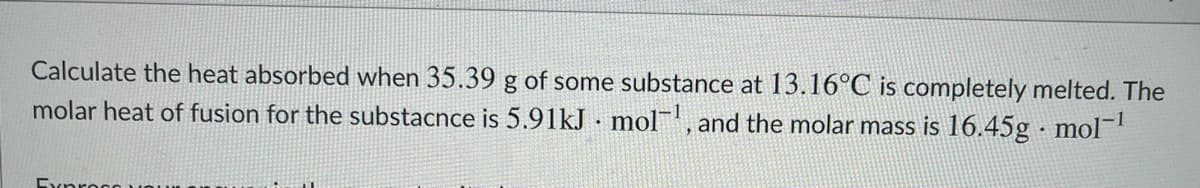 Calculate the heat absorbed when 35.39 g of some substance at 13.16°C is completely melted. The
molar heat of fusion for the substacnce is 5.91kJ · mol, and the molar mass is 16.45g · mol
Exproco
