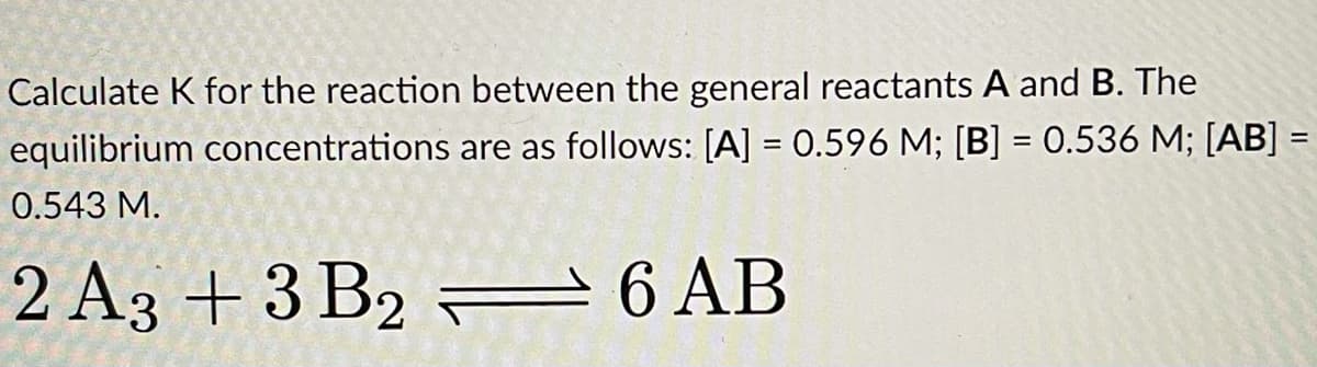 Calculate K for the reaction between the general reactants A and B. The
equilibrium concentrations are as follows: [A] = 0.596 M; [B] = 0.536 M; [AB] =
%3D
0.543 M.
2 A3 +3 B2 = 6 AB
