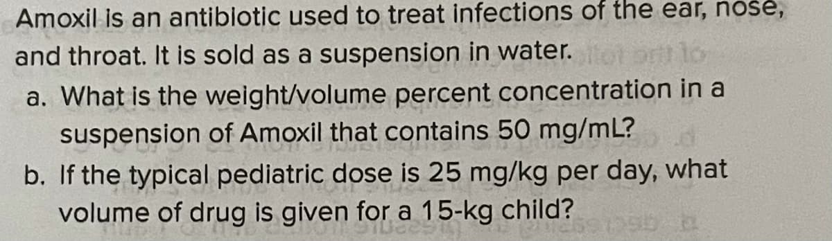 Amoxil is an antiblotic used to treat infections of the ear, nošė,
and throat. It is sold as a suspension in water.
ot to
a. What is the weight/volume percent concentration in a
suspension of Amoxil that contains 50 mg/mL?
b. If the typical pediatric dose is 25 mg/kg per day, what
volume of drug is given for a 15-kg child?

